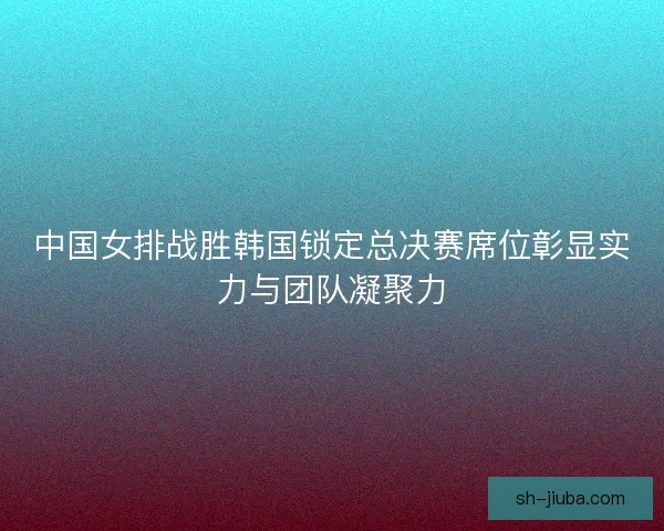 中国女排战胜韩国锁定总决赛席位彰显实力与团队凝聚力
