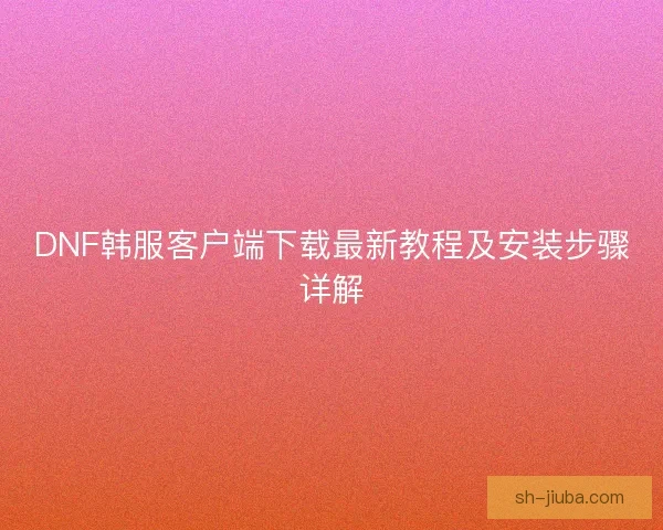 DNF韩服客户端下载最新教程及安装步骤详解