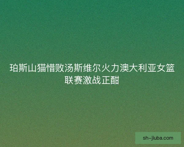 珀斯山猫惜败汤斯维尔火力澳大利亚女篮联赛激战正酣