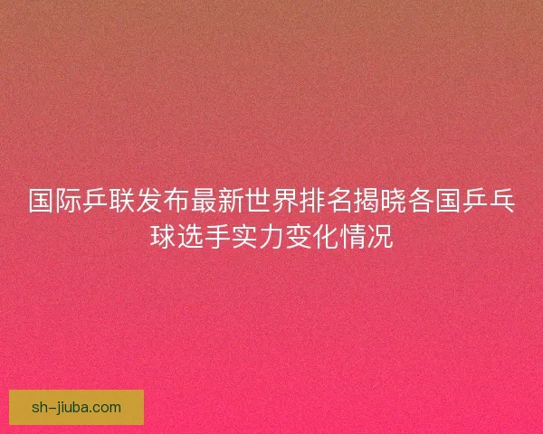 国际乒联发布最新世界排名揭晓各国乒乓球选手实力变化情况