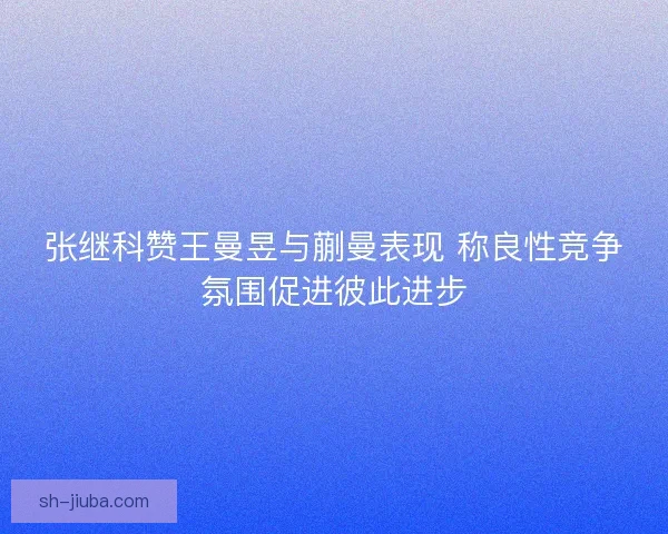 张继科赞王曼昱与蒯曼表现 称良性竞争氛围促进彼此进步